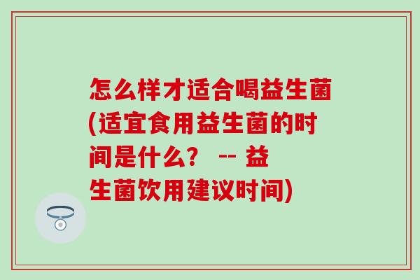 怎么样才适合喝益生菌(适宜食用益生菌的时间是什么？ -- 益生菌饮用建议时间)