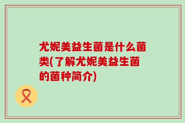 尤妮美益生菌是什么菌类(了解尤妮美益生菌的菌种简介)