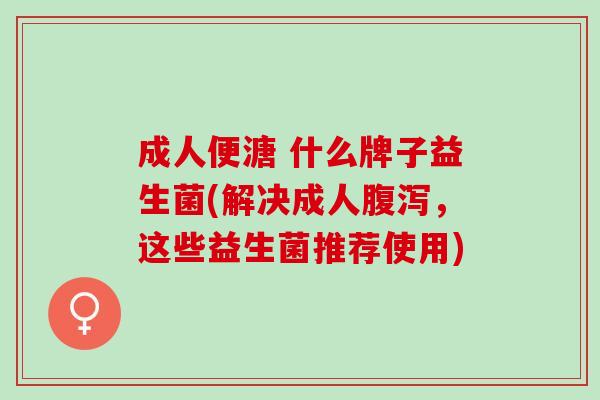 成人便溏 什么牌子益生菌(解决成人腹泻，这些益生菌推荐使用)
