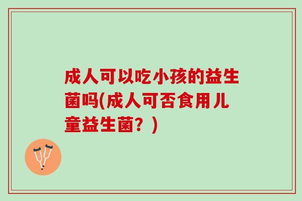 成人可以吃小孩的益生菌吗(成人可否食用儿童益生菌？)