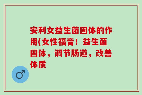 安利女益生菌固体的作用(女性福音！益生菌固体，调节肠道，改善体质