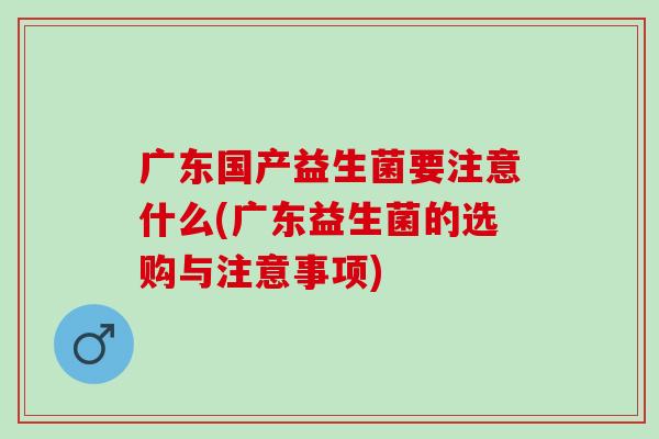 广东国产益生菌要注意什么(广东益生菌的选购与注意事项)