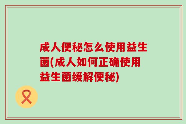 成人便秘怎么使用益生菌(成人如何正确使用益生菌缓解便秘)