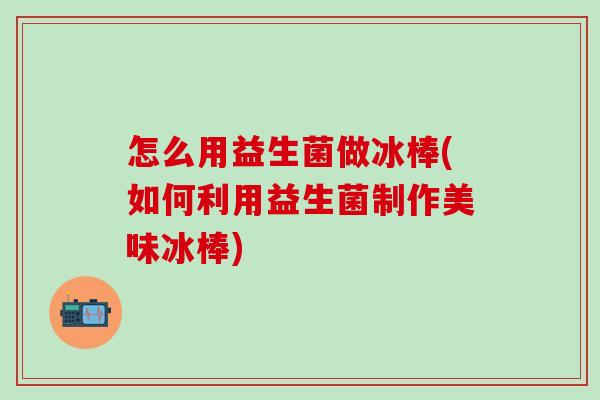 怎么用益生菌做冰棒(如何利用益生菌制作美味冰棒) 怎么用益生菌做冰棒(如何利用益生菌制作美味冰棒)