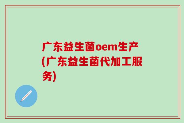 广东益生菌oem生产(广东益生菌代加工服务)