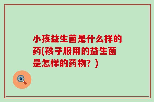 小孩益生菌是什么样的药(孩子服用的益生菌是怎样的药物？)