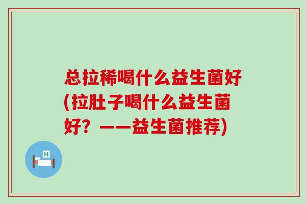 总拉稀喝什么益生菌好(拉肚子喝什么益生菌好？——益生菌推荐)