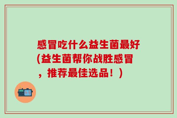 吃什么益生菌好(益生菌帮你战胜,推荐佳选品!) 吃什么益生菌好(益生菌帮你战胜,推荐佳选品!)