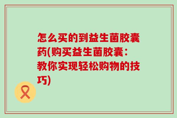 怎么买的到益生菌胶囊药(购买益生菌胶囊：教你实现轻松购物的技巧)