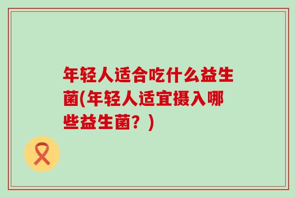 年轻人适合吃什么益生菌(年轻人适宜摄入哪些益生菌？)