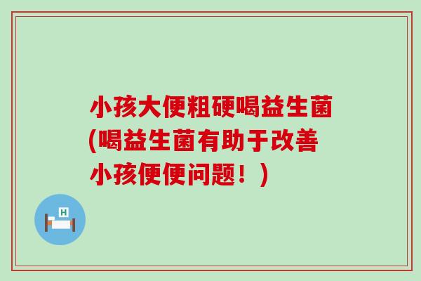 小孩大便粗硬喝益生菌(喝益生菌有助于改善小孩便便问题！)