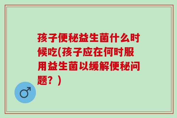 孩子便秘益生菌什么时候吃(孩子应在何时服用益生菌以缓解便秘问题？)