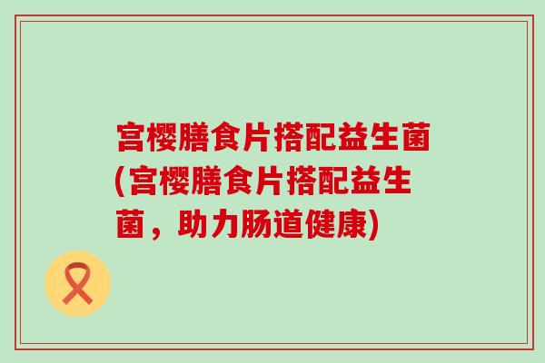 宫樱膳食片搭配益生菌(宫樱膳食片搭配益生菌，助力肠道健康)
