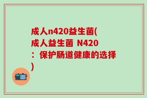 成人n420益生菌(成人益生菌 N420:保护肠道健康的选择) 成人n420益生菌(成人益生菌 N420:保护肠道健康的选择)