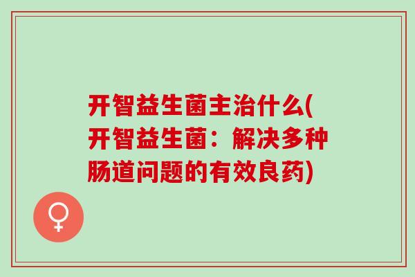 开智益生菌主治什么(开智益生菌：解决多种肠道问题的有效良药)
