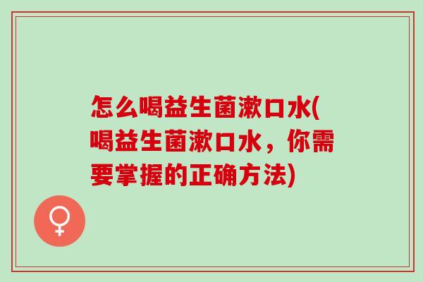 怎么喝益生菌漱口水(喝益生菌漱口水，你需要掌握的正确方法)