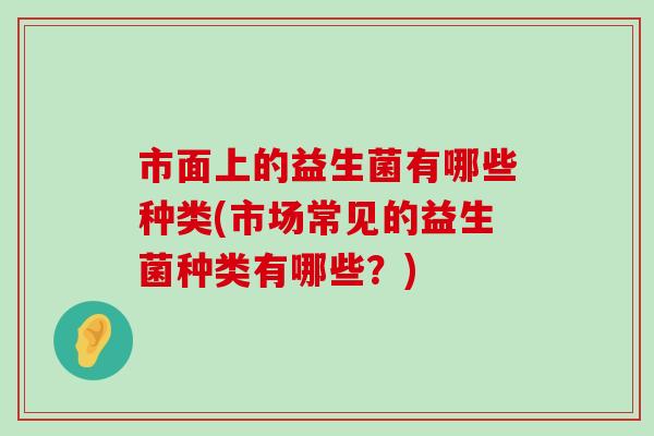 市面上的益生菌有哪些种类(市场常见的益生菌种类有哪些？)