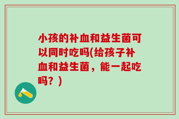 小孩的补血和益生菌可以同时吃吗(给孩子补血和益生菌，能一起吃吗？)