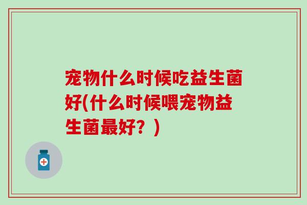宠物什么时候吃益生菌好(什么时候喂宠物益生菌最好？)