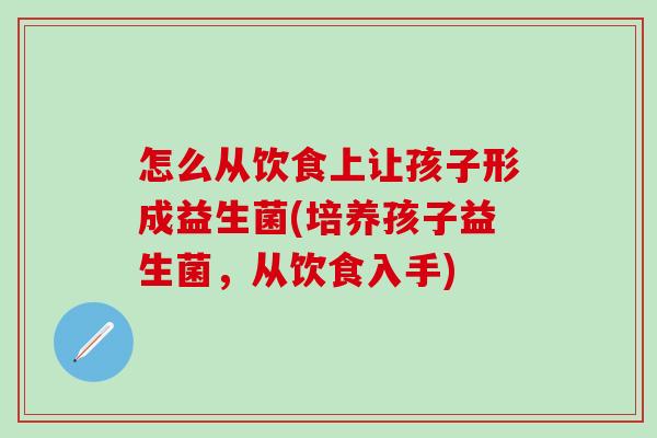 怎么从饮食上让孩子形成益生菌(培养孩子益生菌，从饮食入手)