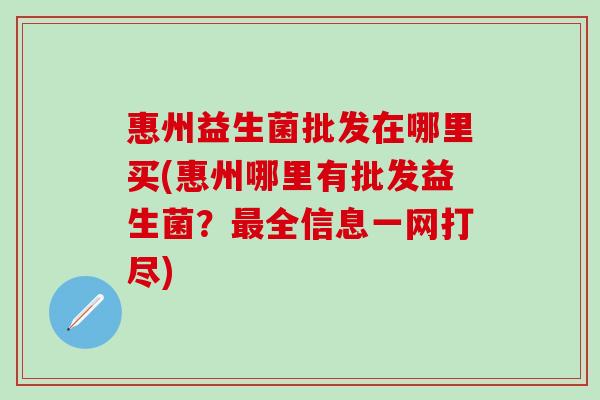 惠州益生菌批发在哪里买(惠州哪里有批发益生菌?全信息一网打尽) 惠州益生菌批发在哪里买(惠州哪里有批发益生菌?全信息一网打尽)