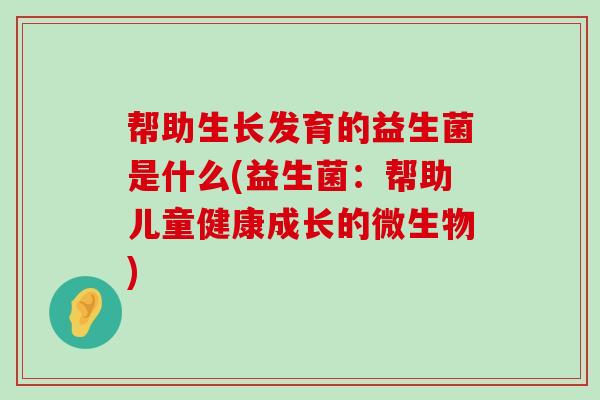 帮助生长发育的益生菌是什么(益生菌：帮助儿童健康成长的微生物)