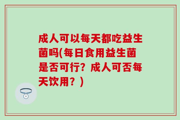 成人可以每天都吃益生菌吗(每日食用益生菌是否可行?成人可否每天饮用?) 成人可以每天都吃益生菌吗(每日食用益生菌是否可行?成人可否每天饮用?)