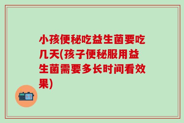小孩便秘吃益生菌要吃几天(孩子便秘服用益生菌需要多长时间看效果)