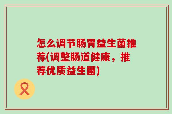 怎么调节肠胃益生菌推荐(调整肠道健康,推荐优质益生菌) 怎么调节肠胃益生菌推荐(调整肠道健康,推荐优质益生菌)
