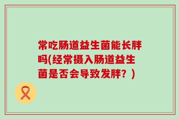 常吃肠道益生菌能长胖吗(经常摄入肠道益生菌是否会导致发胖？)