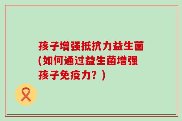 孩子增强益生菌(如何通过益生菌增强孩子力?) 孩子增强益生菌(如何通过益生菌增强孩子力?)
