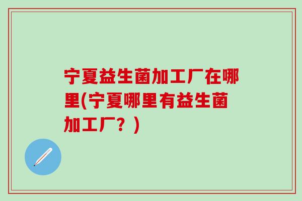 宁夏益生菌加工厂在哪里(宁夏哪里有益生菌加工厂？)