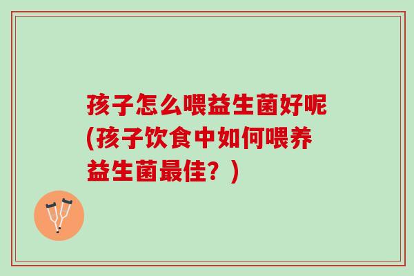 孩子怎么喂益生菌好呢(孩子饮食中如何喂养益生菌最佳？)
