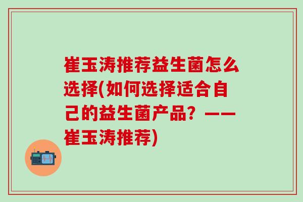 崔玉涛推荐益生菌怎么选择(如何选择适合自己的益生菌产品?——崔玉涛推荐) 崔玉涛推荐益生菌怎么选择(如何选择适合自己的益生菌产品?——崔玉涛推荐)