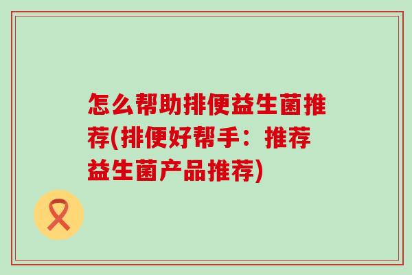 怎么帮助排便益生菌推荐(排便好帮手：推荐益生菌产品推荐)