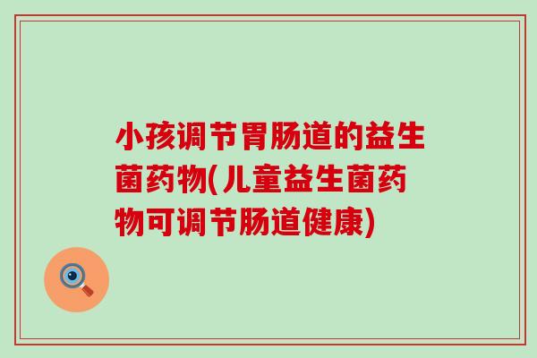 小孩调节胃肠道的益生菌药物(儿童益生菌药物可调节肠道健康)