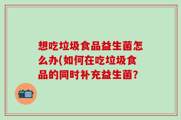 想吃垃圾食品益生菌怎么办(如何在吃垃圾食品的同时补充益生菌？