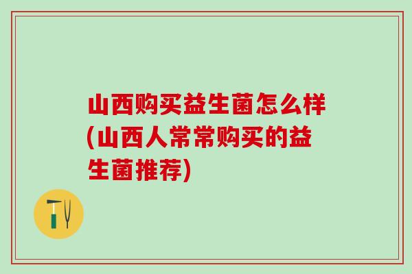山西购买益生菌怎么样(山西人常常购买的益生菌推荐)