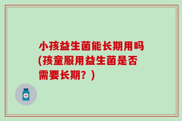小孩益生菌能长期用吗(孩童服用益生菌是否需要长期？)