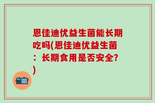 恩佳迪优益生菌能长期吃吗(恩佳迪优益生菌：长期食用是否安全？)