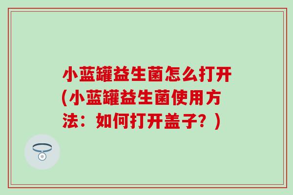 小蓝罐益生菌怎么打开(小蓝罐益生菌使用方法：如何打开盖子？)