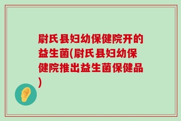 尉氏县妇幼保健院开的益生菌(尉氏县妇幼保健院推出益生菌保健品)