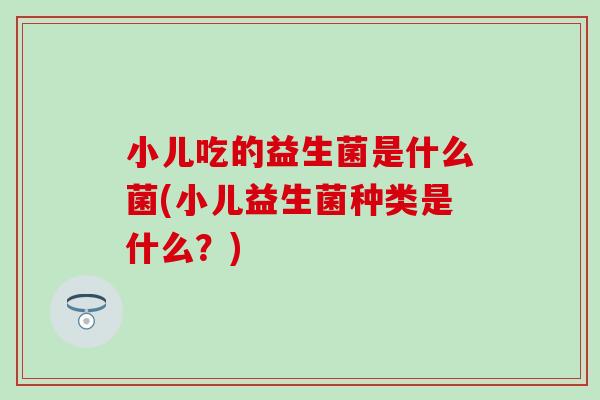 小儿吃的益生菌是什么菌(小儿益生菌种类是什么？)
