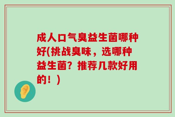 成人口气臭益生菌哪种好(挑战臭味,选哪种益生菌?推荐几款好用的!) 成人口气臭益生菌哪种好(挑战臭味,选哪种益生菌?推荐几款好用的!)