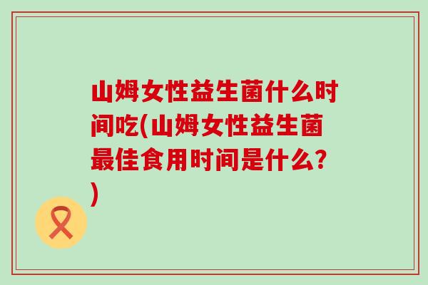 山姆女性益生菌什么时间吃(山姆女性益生菌最佳食用时间是什么？)