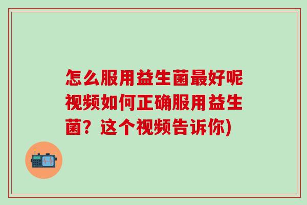 怎么服用益生菌最好呢视频如何正确服用益生菌？这个视频告诉你)