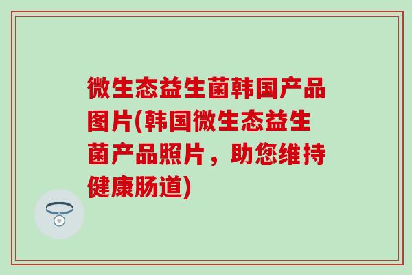 微生态益生菌韩国产品图片(韩国微生态益生菌产品照片，助您维持健康肠道)