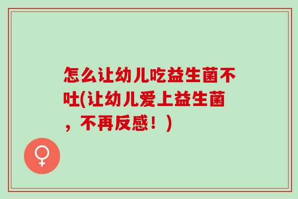 怎么让幼儿吃益生菌不吐(让幼儿爱上益生菌，不再反感！)