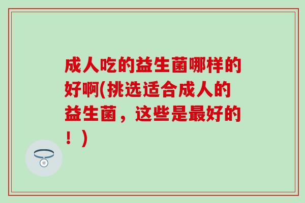 成人吃的益生菌哪样的好啊(挑选适合成人的益生菌,这些是好的!) 成人吃的益生菌哪样的好啊(挑选适合成人的益生菌,这些是好的!)