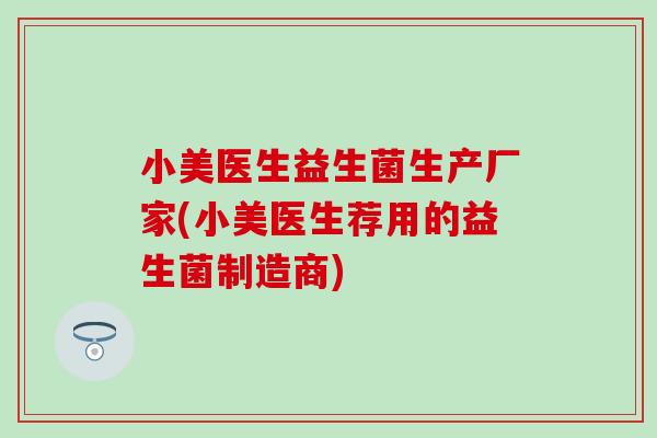 小美医生益生菌生产厂家(小美医生荐用的益生菌制造商)